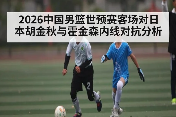 2026中国男篮世预赛客场对日本胡金秋与霍金森内线对抗分析