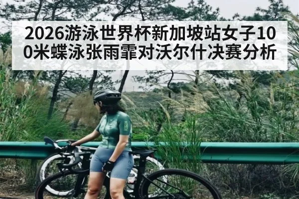 2026游泳世界杯新加坡站女子100米蝶泳张雨霏对沃尔什决赛分析